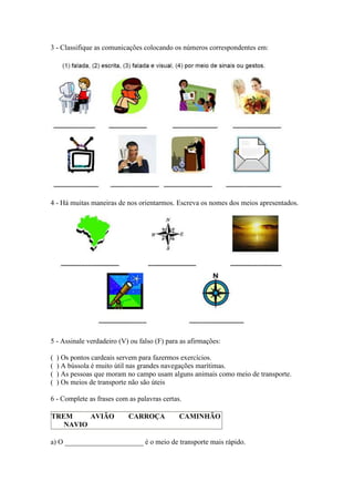 3 - Classifique as comunicações colocando os números correspondentes em:
4 - Há muitas maneiras de nos orientarmos. Escreva os nomes dos meios apresentados.
5 - Assinale verdadeiro (V) ou falso (F) para as afirmações:
( ) Os pontos cardeais servem para fazermos exercícios.
( ) A bússola é muito útil nas grandes navegações marítimas.
( ) As pessoas que moram no campo usam alguns animais como meio de transporte.
( ) Os meios de transporte não são úteis
6 - Complete as frases com as palavras certas.
TREM AVIÃO CARROÇA CAMINHÃO
NAVIO
a) O ______________________ é o meio de transporte mais rápido.
 