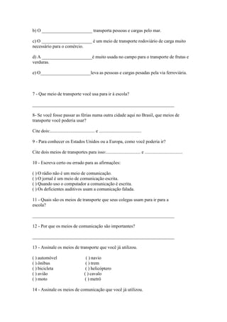 b) O ______________________ transporta pessoas e cargas pelo mar.
c) O ______________________ é um meio de transporte rodoviário de carga muito
necessário para o comércio.
d) A ______________________é muito usada no campo para o transporte de frutas e
verduras.
e) O______________________leva as pessoas e cargas pesadas pela via ferroviária.
7 - Que meio de transporte você usa para ir à escola?
______________________________________________________________
8- Se você fosse passar as férias numa outra cidade aqui no Brasil, que meios de
transporte você poderia usar?
Cite dois:....................................... e .....................................
9 - Para conhecer os Estados Unidos ou a Europa, como você poderia ir?
Cite dois meios de transportes para isso:.............................. e .................................
10 - Escreva certo ou errado para as afirmações:
( ) O rádio não é um meio de comunicação.
( ) O jornal é um meio de comunicação escrita.
( ) Quando uso o computador a comunicação é escrita.
( ) Os deficientes auditivos usam a comunicação falada.
11 - Quais são os meios de transporte que seus colegas usam para ir para a
escola?
______________________________________________________________
12 - Por que os meios de comunicação são importantes?
______________________________________________________________
13 - Assinale os meios de transporte que você já utilizou.
( ) automóvel ( ) navio
( ) ônibus ( ) trem
( ) bicicleta ( ) helicóptero
( ) avião ( ) cavalo
( ) moto ( ) metrô
14 - Assinale os meios de comunicação que você já utilizou.
 