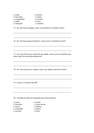 ( ) carta ( ) cinema
( ) televisão ( ) teatro
( ) computador ( ) revista
( ) rádio ( ) livro
( ) telégrafo ( ) telefone
15 - Se você fosse acampar, como você poderia se orientar à noite?
_____________________________________________________________
_____________________________________________________________
16 - Se você fosse passear de barco, como você se orientaria no mar?
______________________________________________________________
______________________________________________________________
17 - Se você estivesse no centro da sua cidade, como você se orientaria para
saber onde fica uma determinada rua?
______________________________________________________________
______________________________________________________________
18 - Se você estivesse no campo, como você saberia onde fica o leste?
______________________________________________________________
______________________________________________________________
19 - O que é o Cruzeiro do Sul?
_____________________________________________________________
_____________________________________________________________
20 - Assinale os meios de transporte que menos poluem.
( ) carro ( ) metrô
( ) bicicleta ( ) carro de boi
( ) navio ( ) ônibus
( ) caminhão ( ) barco
( ) carroça ( ) trem
 