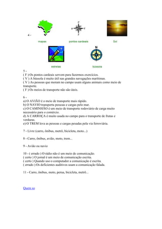 5 -
( F ) Os pontos cardeais servem para fazermos exercícios.
( V ) A bússola é muito útil nas grandes navegações marítimas.
( V ) As pessoas que moram no campo usam alguns animais como meio de
transporte.
( F ) Os meios de transporte não são úteis.
6 -
a) O AVIÃO é o meio de transporte mais rápido.
b) O NAVIO transporta pessoas e cargas pelo mar.
c) O CAMINHÃO é um meio de transporte rodoviário de carga muito
necessário para o comércio.
d) A CARROÇA é muito usada no campo para o transporte de frutas e
verduras.
e) O TREM leva as pessoas e cargas pesadas pela via ferroviária.
7 - Livre (carro, ônibus, metrô, bicicleta, moto...)
8 - Carro, ônibus, avião, moto, trem...
9 - Avião ou navio
10 - ( errado ) O rádio não é um meio de comunicação.
( certo ) O jornal é um meio de comunicação escrita.
( certo ) Quando uso o computador a comunicação é escrita.
( errado ) Os deficientes auditivos usam a comunicação falada.
11 - Carro, ônibus, moto, perua, bicicleta, metrô...
Quem so
 