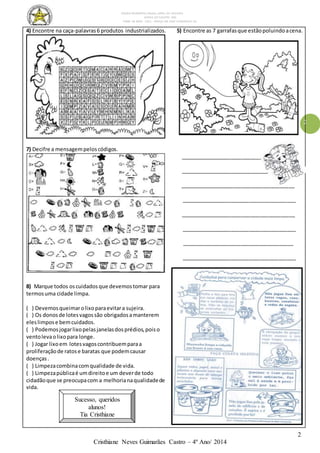 ESCOLA MUNICIPAL DALILA LOPES DA SILVEIRA
SERRA DO SALITRE- MG
FONE: 34 3833 - 1311 - PRAÇA DR JOSÉ VANDERLEY 62.
2
Cristhiane Neves Guimarães Castro – 4º Ano/ 2014
2
4) Encontre na caça-palavras6 produtos industrializados. 5) Encontre as 7 garrafasque estãopoluindoacena.
7) Decifre a mensagempeloscódigos.
________________________________________
______________________________
_______________________________________
_______________________________________
_______________________________________
_______________________________________
______________________________________
_______________________________________
8) Marque todos oscuidadosque devemostomar para
termosuma cidade limpa.
( ) Devemosqueimarolixoparaevitara sujeira.
( ) Os donosde lotesvagossão obrigadosamanterem
eleslimpose bemcuidados.
( ) Podemosjogarlixopelasjanelasdosprédios,poiso
ventolevaolixopara longe.
( ) Jogar lixoem lotesvagoscontribuemparaa
proliferaçãode ratose baratas que podemcausar
doenças.
( ) Limpezacombinacomqualidade de vida.
( ) Limpezapúblicaé umdireitoe um deverde todo
cidadãoque se preocupacom a melhorianaqualidadede
vida.
Sucesso, queridos
alunos!
Tia Cristhiane
 