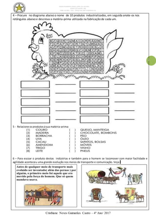 ESCOLA MUNICIPAL DALILA LOPES DA SILVEIRA
SERRA DO SALITRE- MG
FONE: 34 3833 - 1311 - PRAÇA DR JOSÉ VANDERLEY 62.
Cristhiane Neves Guimarães Castro – 4º Ano/ 2017
2
4 – Procure no diagrama abaixo o nome de 10 produtos industrializados, em seguida anote-os nos
retângulos abaixo e descreva a matéria-prima utilizada na fabricação de cada um.
5 - Relacione osprodutosàsua matéria-prima:
6 – Para escoar o produto destas indústrias e também para o homem se locomover com maior facilidade e
agilidade aconteceu uma grande evolução nos meios de transporte e comunicação. Veja:Ve
 