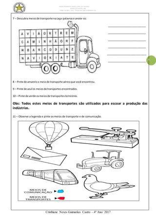 ESCOLA MUNICIPAL DALILA LOPES DA SILVEIRA
SERRA DO SALITRE- MG
FONE: 34 3833 - 1311 - PRAÇA DR JOSÉ VANDERLEY 62.
Cristhiane Neves Guimarães Castro – 4º Ano/ 2017
4
7 – Descubra meiosde transporte nacaça-palavrase anote-os:
___________________________
___________________________
___________________________
___________________________
____________________________
___________________________
8 – Pinte de amareloo meiode transporte aéreoque você encontrou.
9 – Pinte de azul os meiosde transportesencontrados.
10 – Pinte de verde osmeiosde transportesterrestres.
Obs: Todos estes meios de transportes são utilizados para escoar a produção das
indústrias.
11 – Observe a legenda e pinte os meios de transporte e de comunicação.
 