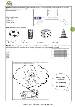 ESCOLA MUNICIPAL DALILA LOPES DA SILVEIRA
SERRA DO SALITRE- MG
FONE: 34 3833 - 1311 - PRAÇA DR JOSÉ VANDERLEY 62.
3
Cristhiane Neves Guimarães Castro – 4º Ano/ 2014
3
13) (D2) Vejaabaixoumaparte do mapa da Cidade dasCores.Um carro estavana AvenidaAmarelae entrouna
primeiraruaà esquerda.A ruaque fica
paralelaa rua azul é a
(a) AvenidaAmarela
(b) Rua Cinza
(c)RuaLilás
(d) Rua Verde
14) (D3) Observe as figuras abaixo:
A figura que lembra uma esfera é:
(a) a bola (b) a lata (c) o dado (d) o cone
15) (D6) Observe a piscina que Marcos quer construir no quintal de sua casa. Sabendo que cada quadrado
representa um azulejo, a quantidade de azulejos necessários para cobrir a área da piscina é:
(A) 25
(B) 27
(A) 10
(B) 20
Ligue e pinte
bem bonito!
Tia Cristhiane
Boa Avaliação!
 