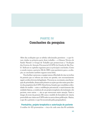 PARTE IV
             Conclusões da pesquisa



Além das avaliações que as tabelas selecionadas permitem – e que fo-
ram citadas na primeira parte deste trabalho –, a Câmara Técnica de
Saúde Mental e o Grupo de Trabalho que promoveram a “Avaliação
dos Centros de Atenção Psicossocial (CAPS) do Estado de São Pau-
lo” dedicam os capítulos seguintes para as principais conclusões. Como
o estudo tomou a portaria 336 de 2002 como parâmetro para a avalia-
ção, as conclusões também seguem nesta linha.
     Para facilitar o processo, a equipe tomou a liberdade de citar os trechos
da portaria que se referem aos temas em questão, sem necessariamente
seguir a ordem do texto da legislação. Procurou-se, no entanto, uma hierar-
quia de prioridades, destacando primeiro as ações que têm maior peso den-
tro dos propósitos dos CAPS. Desta forma, funções que consolidam a iden-
tidade do modelo – como a reabilitação psicossocial, o matriciamento das
unidades básicas, a existência de um projeto terapêutico da instituição e do
paciente, entre outros —, são as que mereceram maior atenção. Tanto a
íntegra do texto da portaria 336 como o modelo do formulário de vistoria
preenchido nas visitas aos CAPS estão no anexo dessa publicação. Abaixo,
o que diz a portaria e o que foi encontrado pelos pesquisadores:

 Prontuários, projeto terapêutico e autorização do paciente
A análise de 425 prontuários – cinco de cada uma das 85 unidades

                                                                           65
 