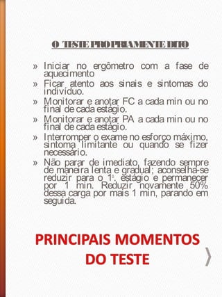 O TESTEPROPRIAMENTEDITO
» Iniciar no ergômetro com a fase de
aquecimento
» Ficar atento aos sinais e sintomas do
indivíduo.
» Monitorar e anotar FC a cada min ou no
final decadaestágio.
» Monitorar e anotar PA a cada min ou no
final decadaestágio.
» Interromper o exame no esforço máximo,
sintoma limitante ou quando se fizer
necessário.
» Não parar de imediato, fazendo sempre
de maneira lenta e gradual; aconselha-se
reduzir para o 1o
. estágio e permanecer
por 1 min. Reduzir novamente 50%
dessa carga por mais 1 min, parando em
seguida.
 