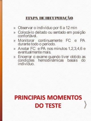 ETAPA DERECUPERAÇÃO
» Observar o indivíduo por 6 a12 min
» Colocá-lo deitado ou sentado em posição
confortável.
» Monitorar continuamente FC e PA
durantetodo o período.
» Anotar FC e PA nos minutos 1,2,3,4,6 e
eventualmentemais.
» Encerrar o exame quando tiver obtido as
condições hemodinâmicas basais do
indivíduo.
 
