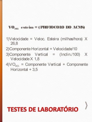 VO2MÁX esteira = (PROTOCOLO DO ACMS)
1)Velocidade = Veloc. Esteira (milhas/hora) X
26,8
2)ComponenteHorizontal = Velocidade/10
3)Componente Vertical = (Inclin./100) X
VelocidadeX 1,8
4)VO2MÁX. = Componente Vertical + Componente
Horizontal + 3,5
 