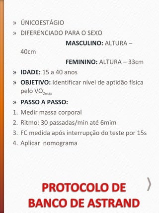 » ÚNICOESTÁGIO
» DIFERENCIADO PARA O SEXO
MASCULINO: ALTURA –
40cm
FEMININO: ALTURA – 33cm
» IDADE: 15 a 40 anos
» OBJETIVO: Identificar nível de aptidão física
pelo VO2máx
» PASSO A PASSO:
1. Medir massa corporal
2. Ritmo: 30 passadas/min até 6mim
3. FC medida após interrupção do teste por 15s
4. Aplicar nomograma
 