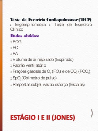 Teste de Exercício Cardiopulmonar(TECP)
/ Ergoespirometria / Teste de Exercício
Clínico
Dados obtidos:
»ECG
»FC
»PA
»Volumedear respirado (Expirado)
»Padrão ventilatório
»FraçõesgasosasdeO2 (FO2) edeCO2 (FCO2)
»SpO2(Oxímetro depulso)
»Respostassubjetivasao esforço (Escalas)
 