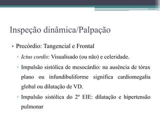 Inspeção dinâmica/Palpação
• Precórdio: Tangencial e Frontal
▫ Ictus cordis: Visualisado (ou não) e celeridade.
▫ Impulsão sistólica de mesocárdio: na ausência de tórax
plano ou infundibuliforme significa cardiomegalia
global ou dilatação de VD.
▫ Impulsão sistólica do 2º EIE: dilatação e hipertensão
pulmonar
 