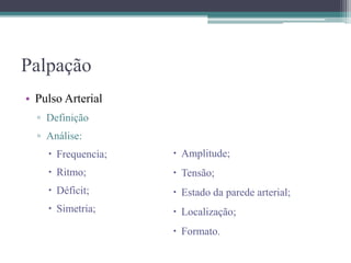 Palpação
• Pulso Arterial
▫ Definição
▫ Análise:
 Frequencia;
 Ritmo;
 Déficit;
 Simetria;
 Amplitude;
 Tensão;
 Estado da parede arterial;
 Localização;
 Formato.
 