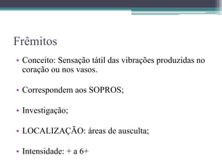 Frêmitos
• Conceito: Sensação tátil das vibrações produzidas no
coração ou nos vasos.
• Correspondem aos SOPROS;
• Investigação;
• LOCALIZAÇÃO: áreas de ausculta;
• Intensidade: + a 6+
 