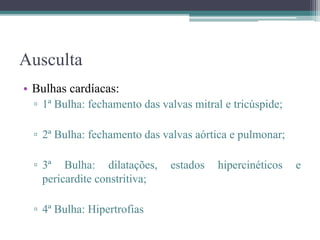 Ausculta
• Bulhas cardíacas:
▫ 1ª Bulha: fechamento das valvas mitral e tricúspide;
▫ 2ª Bulha: fechamento das valvas aórtica e pulmonar;
▫ 3ª Bulha: dilatações, estados hipercinéticos e
pericardite constritiva;
▫ 4ª Bulha: Hipertrofias
 