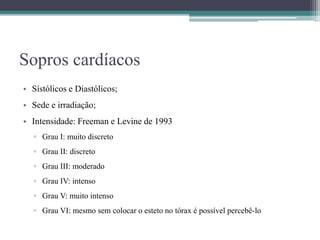 Sopros cardíacos
• Sístólicos e Diastólicos;
• Sede e irradiação;
• Intensidade: Freeman e Levine de 1993
▫ Grau I: muito discreto
▫ Grau II: discreto
▫ Grau III: moderado
▫ Grau IV: intenso
▫ Grau V: muito intenso
▫ Grau VI: mesmo sem colocar o esteto no tórax é possível percebê-lo
 