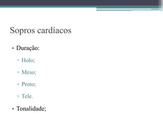 Sopros cardíacos
• Duração:
▫ Holo;
▫ Meso;
▫ Proto;
▫ Tele.
• Tonalidade;
 