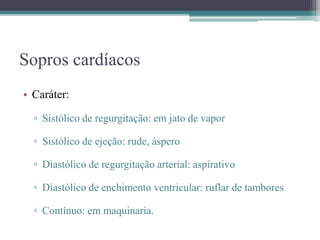 Sopros cardíacos
• Caráter:
▫ Sistólico de regurgitação: em jato de vapor
▫ Sistólico de ejeção: rude, áspero
▫ Diastólico de regurgitação arterial: aspirativo
▫ Diastólico de enchimento ventricular: ruflar de tambores
▫ Contínuo: em maquinaria.
 