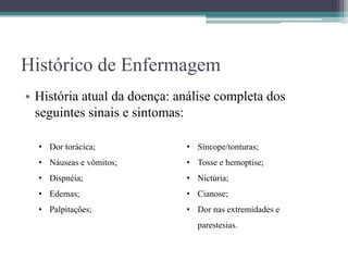 Histórico de Enfermagem
• História atual da doença: análise completa dos
seguintes sinais e sintomas:
• Dor torácica;
• Náuseas e vômitos;
• Dispnéia;
• Edemas;
• Palpitações;
• Síncope/tonturas;
• Tosse e hemoptise;
• Nictúria;
• Cianose;
• Dor nas extremidades e
parestesias.
 