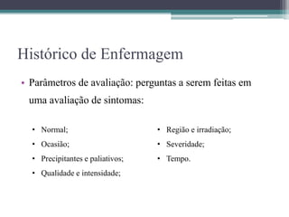 Histórico de Enfermagem
• Parâmetros de avaliação: perguntas a serem feitas em
uma avaliação de sintomas:
• Normal;
• Ocasião;
• Precipitantes e paliativos;
• Qualidade e intensidade;
• Região e irradiação;
• Severidade;
• Tempo.
 
