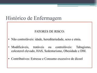 Histórico de Enfermagem
• História de saúde pregressa:
▫ Doença relevantes da infância e imunizações;
▫ Problemas de saúde agudos e crônicos pregressos;
▫ Fatores de risco;
▫ Cirurgias pregressas;
▫ Exames diagnósticos e intervenções pregressas;
▫ Medicações em uso;
▫ Alergias e reações a medicamentos, alimentos, corantes de contraste, entre
outros;
▫ Transfusões.
FATORES DE RISCO:
• Não controláveis: idade, hereditariedade, sexo e etnia.
• Modificáveis, tratáveis ou controláveis: Tabagismo,
colesterol elevado, HAS, Sedentarismo, Obesidade e DM.
• Contributivos: Estresse e Consumo excessivo de álcool
 