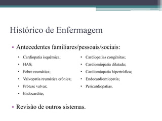 Histórico de Enfermagem
• Antecedentes familiares/pessoais/sociais:
• Revisão de outros sistemas.
• Cardiopatia isquêmica;
• HAS;
• Febre reumática;
• Valvopatia reumática crônica;
• Prótese valvar;
• Endocardite;
• Cardiopatias congênitas;
• Cardiomiopatia dilatada;
• Cardiomiopatia hipertrófica;
• Endocardiomiopatia;
• Pericardiopatias.
 