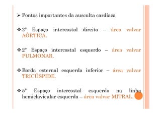 Pontos importantes da ausculta cardíaca
2° Espaço intercostal direito – área valvar
AÓRTICA.
2° Espaço intercostal esquerdo – área valvar
PULMONAR.
Borda esternal esquerda inferior – área valvar
TRICÚSPIDE.
5° Espaço intercostal esquerdo na linha
hemiclavicular esquerda – área valvar MITRAL.
 