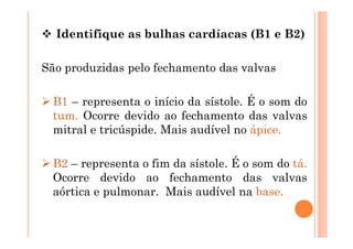  Identifique as bulhas cardíacas (B1 e B2)
São produzidas pelo fechamento das valvas
 B1 – representa o início da sístole. É o som do
tum. Ocorre devido ao fechamento das valvas
mitral e tricúspide. Mais audível no ápice.
 B2 – representa o fim da sístole. É o som do tá.
Ocorre devido ao fechamento das valvas
aórtica e pulmonar. Mais audível na base.
 