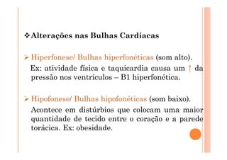 Alterações nas Bulhas Cardíacas
 Hiperfonese/ Bulhas hiperfonéticas (som alto).
Ex: atividade física e taquicardia causa um ↑ da
pressão nos ventrículos – B1 hiperfonética.
 Hipofonese/ Bulhas hipofonéticas (som baixo).
Acontece em distúrbios que colocam uma maior
quantidade de tecido entre o coração e a parede
torácica. Ex: obesidade.
 
