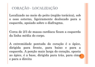 CORAÇÃO - LOCALIZAÇÃO
Localizado no meio do peito (região torácica), sob
o osso esterno, ligeiramente deslocado para a
esquerda, apoiado sobre o diafragma.
Cerca de 2/3 de massa cardíaca ficam a esquerda
da linha média do corpo.
A extremidade pontuda do coração é o ápice,
dirigida para frente, para baixo e para a
esquerda. A porção mais larga do coração, oposta
ao ápice, é a base, dirigida para trás, para cima
e para a direita
 
