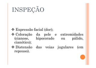  Expressão facial (dor);
 Coloração da pele e extremidades
(cianose, hipocorado ou pálido,
cianótico);
 Distensão das veias jugulares (em
repouso).
INSPEÇÃO
 