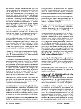 nos membros inferiores e superiores são dados de               dos recém-nascidos. A segunda bulha será única em
importância diagnóstica nas cardiopatias obstrutivas           condições como atresia pulmonar ou estenose pulmonar
(30). O diagnóstico de coarctação da aorta deve                crítica. Na estenose da válvula pulmonar, poderá estar
sempre ser suspeitado em RN que evoluam com                    presente um clique de ejeção, mais audível na expiração.
hipertensão arterial sistêmica e com redução dos
pulsos em membros inferiores, após o fechamento do             Caso haja cianose acompanhada de segunda bulha
canal arterial. Os pulsos no membro superior esquerdo          amplamente desdobrada e fixa, devemos suspeitar de
também poderão estar diminuídos pelo envolvimento              Doença de Ebstein. A presença de terceira bulha na
freqüente da artéria subclávia esquerda, na zona de            infância é um achado fisiológico.
coarctação. Quando a obstrução for severa, pode se
instalar disfunção ventricular esquerda grave, baixo           Um sopro audível nas primeiras 12 horas de vida tem
débito e congestão pulmonar (30, 33, 35, 40).                  a chance de 1:12 de haver cardiopatia congênita. A
                                                               maioria é causada por PCA e irá desaparecer ainda
A estenose aórtica crítica e miocardiopatia hipertrófica       durante a internação hospitalar do RN (8, 11).
com obstrução ao trato de saída do ventrículo
esquerdo são causas de pulsos difusamente finos,               Outro sopro freqüentemente audível nos berçários é
bem como os estados de baixo débito (3, 21, 44).               causado por estenose periférica dos ramos da artéria
                                                               pulmonar. Caracteriza-se por ser de intensidade baixa,
A mensuração da pressão arterial acompanha este                sistólico, curto, ejetivo, melhor audível no bordo
diagnóstico. Deve ser medida a pressão nos membros             esternal esquerdo alto com irradiação para axila e
superior direito e esquerdo e no membro inferior com           dorso. Geralmente desaparece em torno do sexto mês
a intenção de avaliar gradiente pressórico. Os pulsos          de vida. Estes sopros são, geralmente, proto ou
amplos com pressão de pulso aumentada, muitas                  mesossistólicos (11). A presença de sopro cardíaco
vezes classificados como pulso célere, são                     pode indicar cardiopatia ou ser decorrente de estados
característicos da persistência do canal arterial.             hipercinéticos. Sopros que surgem tardiamente são
                                                               sugestivos de grandes shunts esquerda direita, pela
Pulsos finos, difusamente diminuídos de amplitude,             demora em reduzir a pressão no leito arterial pulmonar
são sugestivos de patologia obstrutiva do trato de             (26, 32, 42). A ausência de sopro cardíaco não
saída do ventrículo esquerdo (VE), como estenose               afasta a presença de cardiopatia.
aórtica ou déficit contrátil do VE.
                                                               A presença de bulhas hipofonéticas sugere derrame
Os pulsos dos quatro membros devem ser avaliados               pericárdio volumoso, que deve ser confirmado através
diariamente durante o exame físico do RN. A redução            de baixa voltagem no ECG, aumento de área cardíaca
da amplitude dos pulsos nos membros inferiores,                na radiografia de tórax e pela visualização deste ao
evolutivamente, podendo vir acompanhada de sopro               ecocardiograma.
cardíaco e taquipnéia, com diferentes graus de aumento
do trabalho respiratório, é indicativa de patologia ducto      O ritmo e a freqüência cardíacos devem ser avaliados
dependente, em que a aorta descendente depende do              na procura de arritmias neonatais e na avaliação do
fluxo do canal arterial para ser nutrida de forma              estado hemodinâmico.
anterógrada (hipoplasia de cavidades esquerdas,
coarctação da aorta, interrupção do arco aórtico).             AVALIAÇÃO DO RECÉM-NASCIDO COM
                                                               CHOQUE CARDIOGÊNICO
A hepatomegalia estará presente nos quadros de                 Afastadas as causas infecciosas (sepses, miocardite,
congestão venosa sistêmica, sendo necessário o                 derrame pericárdio), as cardiopatias congênitas e
diagnóstico diferencial com inúmeras causas não                arritmias no período neonatal são as principais causas
cardiovasculares de hepatomegalia.                             de insuficiência cardíaca e de choque cardiogênico.

A ausculta cardíaca em cardiopatia congênita é valiosa,        A insuficiência cardíaca congestiva surge de forma
porém raramente é diagnóstica. A primeira bulha                mais gradual e manifesta-se inicialmente com
geralmente é normal. A segunda bulha, com                      taquicardia e distúrbio respiratório, dificuldade às
desdobramento amplo e fixo, pode estar presente em             mamadas, evoluindo para sudorese, má perfusão,
patologias com aumento do volume do ventrículo direito         pulsos finos, hepatomegalia e extremidades frias. São
ou na presença de retardo da condução ventricular direita.     causas de insuficiência cardíaca o aumento do fluxo
                                                               sangüíneo pulmonar em conseqüência de shunt
O desdobramento fisiológico durante a inspiração pode ser      esquerda direita, insuficiência ventricular esquerda
difícil de ser avaliado pela elevada freqüência respiratória   por lesões obstrutivas do trato de saída do ventrículo


Rev SOCERJ Vol XIII NO 1                                                                 Jan / Fev / Mar 2000             17
 