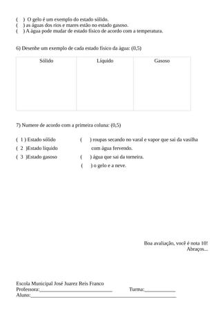 ( ) O gelo é um exemplo do estado sólido.
( ) as águas dos rios e mares estão no estado gasoso.
( ) A água pode mudar de estado físico de acordo com a temperatura.
6) Desenhe um exemplo de cada estado físico da água: (0,5)
Sólido Líquido Gasoso
7) Numere de acordo com a primeira coluna: (0,5)
( 1 ) Estado sólido ( ) roupas secando no varal e vapor que sai da vasilha
( 2 )Estado líquido com água fervendo.
( 3 )Estado gasoso ( ) água que sai da torneira.
( ) o gelo e a neve.
Boa avaliação, você é nota 10!
Abraços...
Escola Municipal José Juarez Reis Franco
Professora:____________________________ Turma:____________
Aluno:________________________________________________________
 