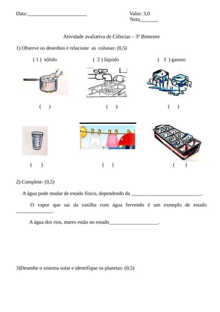 Data:_______________________ Valor: 3,0
Nota_______
Atividade avaliativa de Ciências – 3º Bimestre
1) Observe os desenhos e relacione as colunas: (0,5)
( 1 ) sólido ( 2 ) líquido ( 3 ) gasoso
( ) ( ) ( )
( ) ( ) ( )
2) Complete: (0,5)
A água pode mudar de estado físico, dependendo da ___________________________.
O vapor que sai da vasilha com água fervendo é um exemplo de estado
______________.
A água dos rios, mares estão no estado___________________.
3)Desenhe o sistema solar e identifique os planetas: (0,5)
 