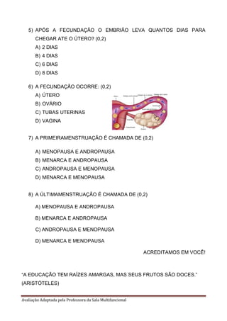 Avaliação Adaptada pela Professora da Sala Multifuncional
5) APÓS A FECUNDAÇÃO O EMBRIÃO LEVA QUANTOS DIAS PARA
CHEGAR ATE O ÚTERO? (0,2)
A) 2 DIAS
B) 4 DIAS
C) 6 DIAS
D) 8 DIAS
6) A FECUNDAÇÃO OCORRE: (0,2)
A) ÚTERO
B) OVÁRIO
C) TUBAS UTERINAS
D) VAGINA
7) A PRIMEIRAMENSTRUAÇÃO É CHAMADA DE (0,2)
A) MENOPAUSA E ANDROPAUSA
B) MENARCA E ANDROPAUSA
C) ANDROPAUSA E MENOPAUSA
D) MENARCA E MENOPAUSA
8) A ÚLTIMAMENSTRUAÇÃO É CHAMADA DE (0,2)
A) MENOPAUSA E ANDROPAUSA
B) MENARCA E ANDROPAUSA
C) ANDROPAUSA E MENOPAUSA
D) MENARCA E MENOPAUSA
ACREDITAMOS EM VOCÊ!
“A EDUCAÇÃO TEM RAÍZES AMARGAS, MAS SEUS FRUTOS SÃO DOCES.”
(ARISTÓTELES)
 