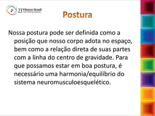 Nossa postura pode ser definida como a
posição que nosso corpo adota no espaço,
bem como a relação direta de suas partes
com a linha do centro de gravidade. Para
que possamos estar em boa postura, é
necessário uma harmonia/equilíbrio do
sistema neuromusculoesquelético.
 