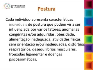 Cada indivíduo apresenta características
individuais de postura que podem vir a ser
influenciada por vários fatores: anomalias
congênitas e/ou adquiridas, obesidade,
alimentação inadequada, atividades físicas
sem orientação e/ou inadequadas, distúrbios
respiratórios, desequilíbrios musculares,
frouxidão ligamentar e doenças
psicossomáticas.
 