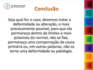 FábioMazzola
Seja qual for o caso, devemos tratar a
deformidade ou alteração, o mais
precocemente possível, para que ela
permaneça dentro de limites o mais
próximos do normal, não se fixe,
permaneça uma compensação da causa
primária ou, em outras palavras, não se
torne uma deformidade ou patologia.
 