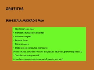 GRIFFITHS 
SUB-ESCALA AUDIÇÃO E FALA 
Identificar objectos 
Nomear a função dos objectos 
Nomear imagens 
Repetir frases 
Nomear cores 
Elaboraçãodo discurso expressivo 
(frases simples, completas? recurso a adjectivos, advérbios,pronomes pessoais?) 
Questõesdecompreensão 
(oquefazesquandotesentescansado?quandotensfrio?)  