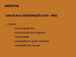 GRIFFITHS 
SUB-ESCALA COORDENAÇÃO OLHO -MÃO 
oAvalia: 
motricidadefina 
manipulaçãodosobjectos 
lateralidade 
competências grafo-motoras 
competências visuais  