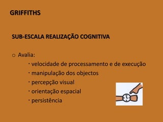 GRIFFITHS 
SUB-ESCALA REALIZAÇÃO COGNITIVA 
oAvalia: 
velocidadedeprocessamentoedeexecução 
manipulaçãodosobjectos 
percepçãovisual 
orientaçãoespacial 
persistência  
