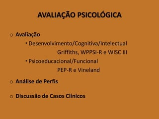 AVALIAÇÃO PSICOLÓGICA 
oAvaliação 
Desenvolvimento/Cognitiva/Intelectual 
Griffiths, WPPSI-R e WISC III 
Psicoeducacional/Funcional 
PEP-R e Vineland 
oAnálise de Perfis 
oDiscussão de Casos Clínicos  