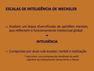ESCALASDEINTELIGÊNCIADEWECHSLER 
oAvaliamumlequediversificadodeaptidõesmentais, quereflectemofuncionamentointelectualglobal 
 
INTELIGÊNCIA 
oCompostasporduassub-escalas:verbalerealização 
permitemumacompreensãodetalhadadoperfilcognitivodacriança/jovem(áreasfortesefracas)  