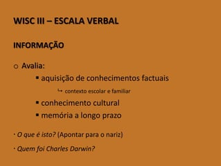 WISCIII–ESCALAVERBAL 
INFORMAÇÃO 
oAvalia: 
aquisição de conhecimentos factuais 
contexto escolar e familiar 
conhecimento cultural 
memória a longo prazo 
O que é isto? (Apontar para o nariz) 
Quem foi Charles Darwin?  