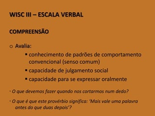 WISCIII–ESCALAVERBAL 
COMPREENSÃO 
oAvalia: 
conhecimento de padrões de comportamento convencional (senso comum) 
capacidade de julgamento social 
capacidade para se expressar oralmente 
O que devemos fazer quando nos cortarmos num dedo? 
O que é que este provérbio significa: ‘Mais vale uma palavra antes do que duas depois’?  