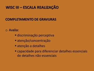 WISCIII–ESCALAREALIZAÇÃO 
COMPLETAMENTO DE GRAVURAS 
oAvalia: 
discriminação perceptiva 
atenção/concentração 
atenção a detalhes 
capacidade para diferenciar detalhes essenciais de detalhes não essenciais  