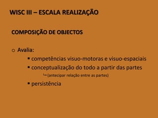 WISCIII–ESCALAREALIZAÇÃO 
COMPOSIÇÃO DE OBJECTOS 
oAvalia: 
competências visuo-motorase visuo-espaciais 
conceptualização do todo a partir das partes (antecipar relação entre as partes) 
persistência  