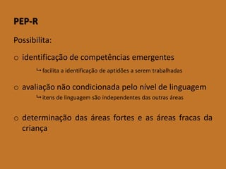 PEP-R 
Possibilita: 
oidentificaçãodecompetênciasemergentes 
facilitaaidentificaçãodeaptidõesaseremtrabalhadas 
oavaliaçãonãocondicionadapeloníveldelinguagem 
itensdelinguagemsãoindependentesdasoutrasáreas 
odeterminaçãodasáreasforteseasáreasfracasdacriança  