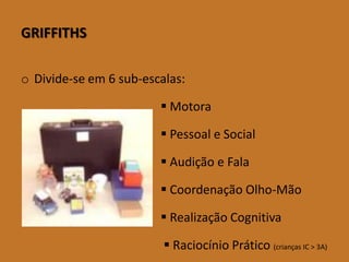 GRIFFITHS 
oDivide-se em 6 sub-escalas: 
Motora 
Pessoal e Social 
Audição e Fala 
Coordenação Olho-Mão 
Realização Cognitiva 
Raciocínio Prático (crianças IC > 3A)  