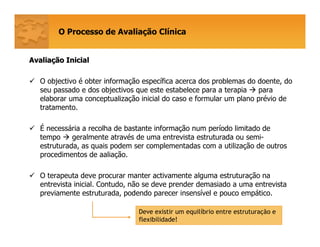 O Processo de Avaliação Clínica
AvaliaAvaliaçção Inicialão Inicial
O objectivo é obter informação específica acerca dos problemas do doente, do
seu passado e dos objectivos que este estabelece para a terapia para
elaborar uma conceptualização inicial do caso e formular um plano prévio de
tratamento.
É necessária a recolha de bastante informação num período limitado de
tempo geralmente através de uma entrevista estruturada ou semi-
estruturada, as quais podem ser complementadas com a utilização de outros
procedimentos de aaliação.
O terapeuta deve procurar manter activamente alguma estruturação na
entrevista inicial. Contudo, não se deve prender demasiado a uma entrevista
previamente estruturada, podendo parecer insensível e pouco empático.
Deve existir um equilíbrio entre estruturação e
flexibilidade!
 