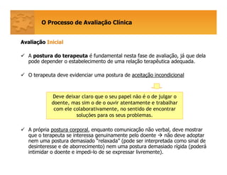 O Processo de Avaliação Clínica
AvaliaAvaliaççãoão InicialInicial
A postura do terapeuta é fundamental nesta fase de avaliação, já que dela
pode depender o estabelecimento de uma relação terapêutica adequada.
O terapeuta deve evidenciar uma postura de aceitação incondicional
A própria postura corporal, enquanto comunicação não verbal, deve mostrar
que o terapeuta se interessa genuinamente pelo doente não deve adoptar
nem uma postura demasiado “relaxada” (pode ser interpretada como sinal de
desinteresse e de aborrecimento) nem uma postura demasiado rígida (poderá
intimidar o doente e impedi-lo de se expressar livremente).
Deve deixar claro que o seu papel não é o de julgar o
doente, mas sim o de o ouvir atentamente e trabalhar
com ele colaborativamente, no sentido de encontrar
soluções para os seus problemas.
 